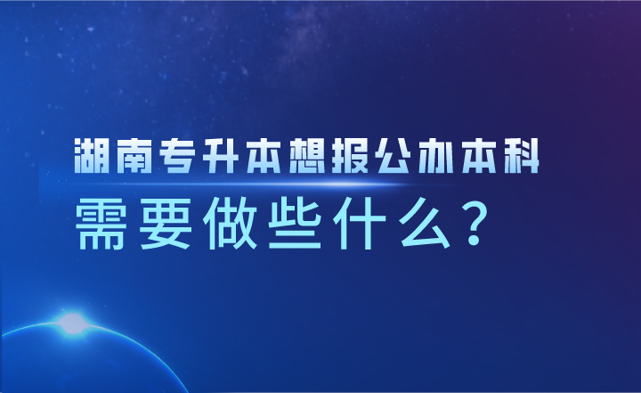 湖南專升本想報公辦本科，需要做些什么？