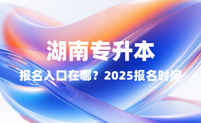湖南專升本報名入口在哪？2025報名時間表