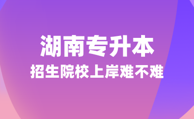 湖南專升本招生院校上岸難不難？可以參考這幾點